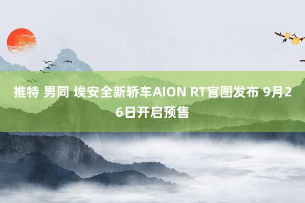 推特 男同 埃安全新轿车AION RT官图发布 9月26日开启预售