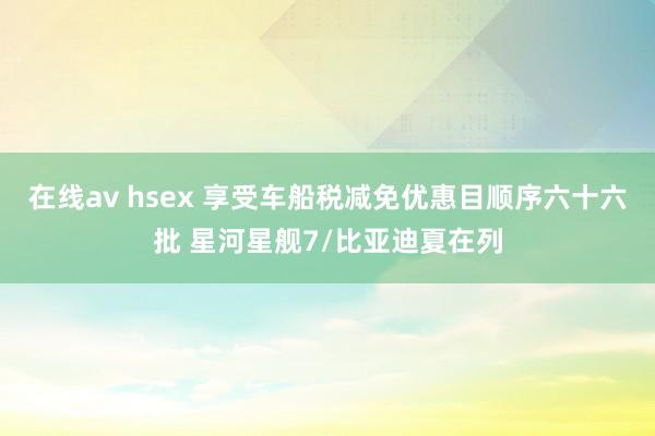 在线av hsex 享受车船税减免优惠目顺序六十六批 星河星舰7/比亚迪夏在列