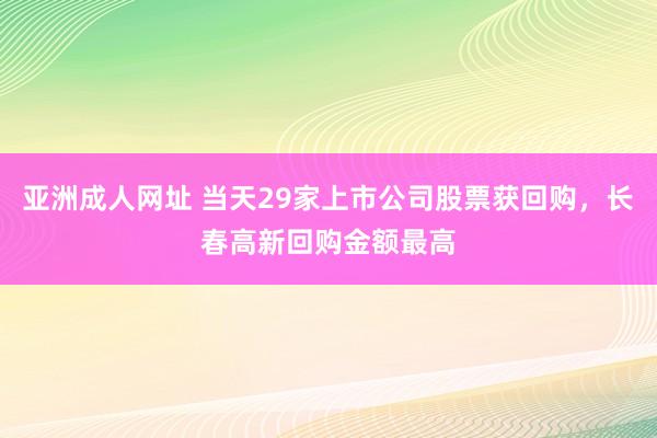 亚洲成人网址 当天29家上市公司股票获回购，长春高新回购金额最高