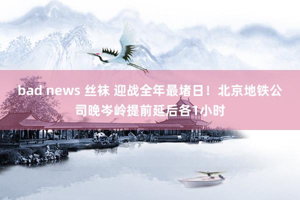 bad news 丝袜 迎战全年最堵日！北京地铁公司晚岑岭提前延后各1小时