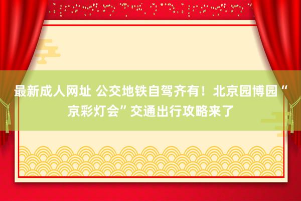 最新成人网址 公交地铁自驾齐有！北京园博园“京彩灯会”交通出行攻略来了