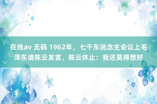 在线av 无码 1962年，七千东说念主会议上毛泽东请陈云发言，陈云休止：我还莫得想好