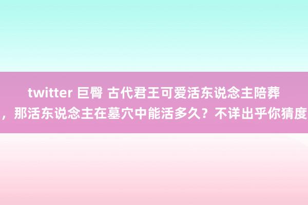 twitter 巨臀 古代君王可爱活东说念主陪葬，那活东说念主在墓穴中能活多久？不详出乎你猜度