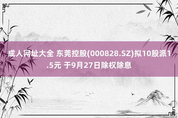 成人网址大全 东莞控股(000828.SZ)拟10股派1.5元 于9月27日除权除息