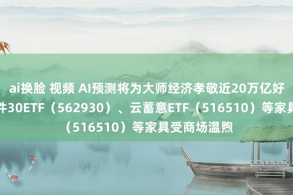 ai换脸 视频 AI预测将为大师经济孝敬近20万亿好意思元，软件30ETF（562930）、云蓄意ETF（516510）等家具受商场温煦