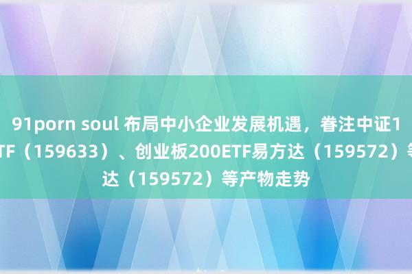 91porn soul 布局中小企业发展机遇，眷注中证1000指数ETF（159633）、创业板200ETF易方达（159572）等产物走势