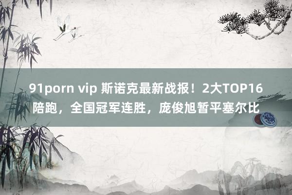 91porn vip 斯诺克最新战报！2大TOP16陪跑，全国冠军连胜，庞俊旭暂平塞尔比