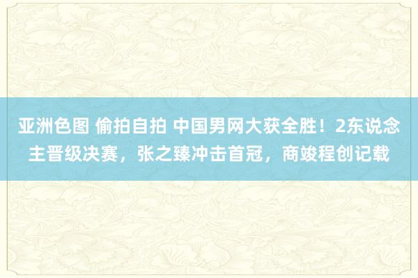 亚洲色图 偷拍自拍 中国男网大获全胜！2东说念主晋级决赛，张之臻冲击首冠，商竣程创记载