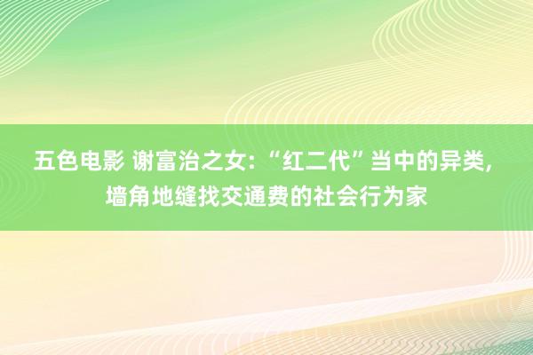 五色电影 谢富治之女: “红二代”当中的异类， 墙角地缝找交通费的社会行为家