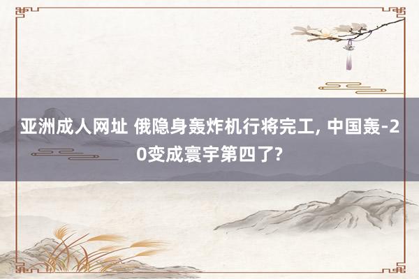 亚洲成人网址 俄隐身轰炸机行将完工， 中国轰-20变成寰宇第四了?