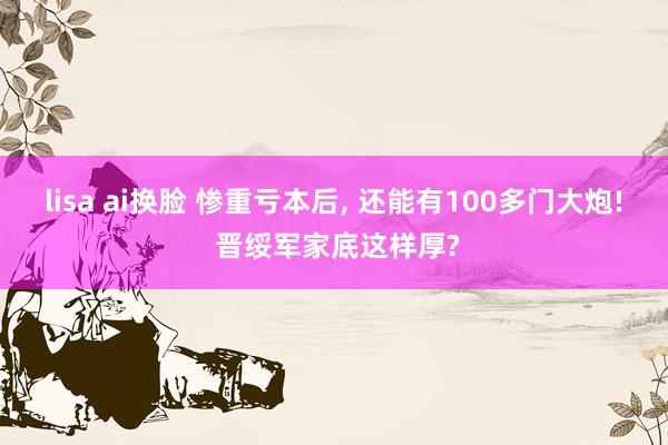 lisa ai换脸 惨重亏本后， 还能有100多门大炮! 晋绥军家底这样厚?