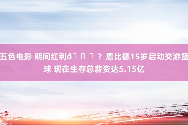 五色电影 期间红利👀？恩比德15岁启动交游篮球 现在生存总薪资达5.15亿