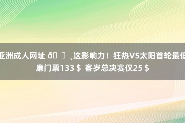 亚洲成人网址 💸这影响力！狂热VS太阳首轮最低廉门票133＄ 客岁总决赛仅25＄