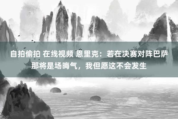 自拍偷拍 在线视频 恩里克：若在决赛对阵巴萨那将是场晦气，我但愿这不会发生