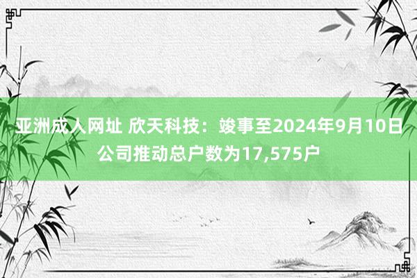 亚洲成人网址 欣天科技：竣事至2024年9月10日公司推动总户数为17，575户