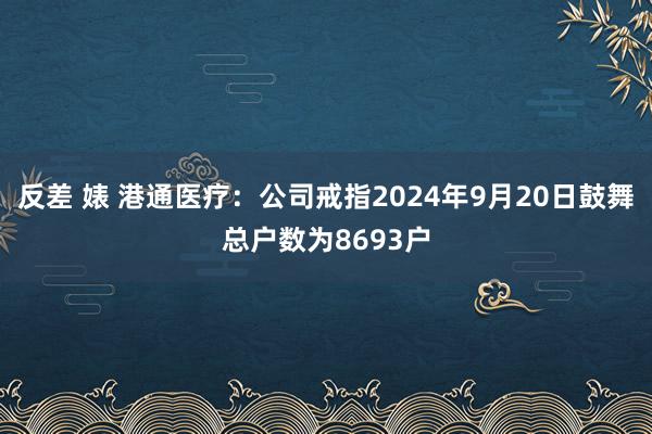 反差 婊 港通医疗：公司戒指2024年9月20日鼓舞总户数为8693户