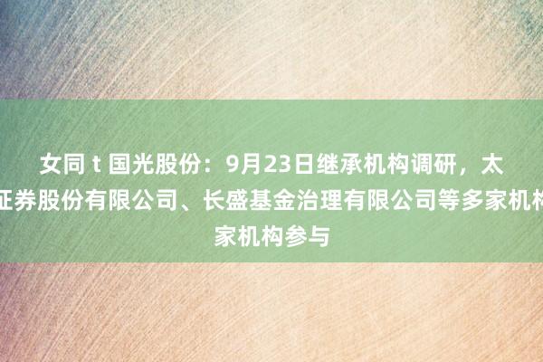 女同 t 国光股份：9月23日继承机构调研，太平洋证券股份有限公司、长盛基金治理有限公司等多家机构参与