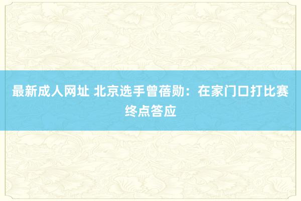 最新成人网址 北京选手曾蓓勋：在家门口打比赛终点答应