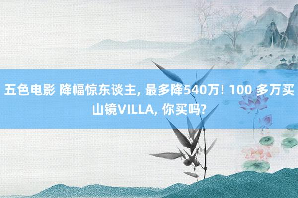 五色电影 降幅惊东谈主， 最多降540万! 100 多万买山镜VILLA， 你买吗?