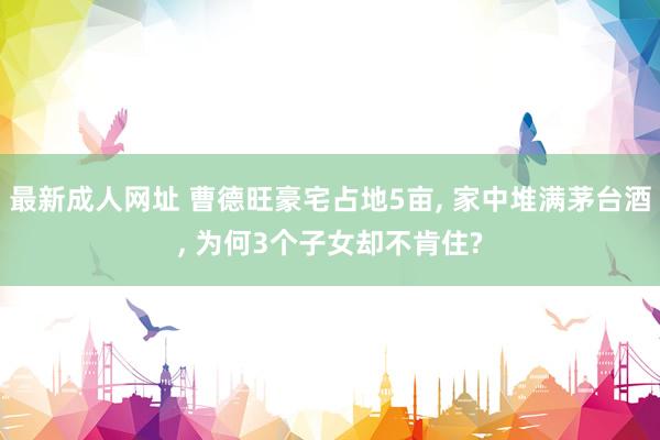 最新成人网址 曹德旺豪宅占地5亩， 家中堆满茅台酒， 为何3个子女却不肯住?