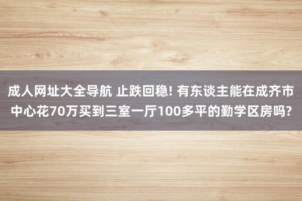 成人网址大全导航 止跌回稳! 有东谈主能在成齐市中心花70万买到三室一厅100多平的勤学区房吗?