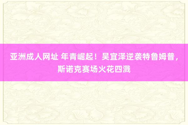 亚洲成人网址 年青崛起！吴宜泽逆袭特鲁姆普，斯诺克赛场火花四溅