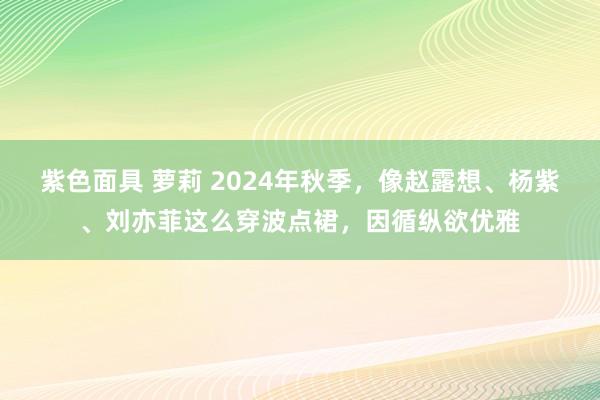 紫色面具 萝莉 2024年秋季，像赵露想、杨紫、刘亦菲这么穿波点裙，因循纵欲优雅