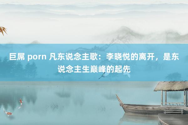 巨屌 porn 凡东说念主歌：李晓悦的离开，是东说念主生巅峰的起先