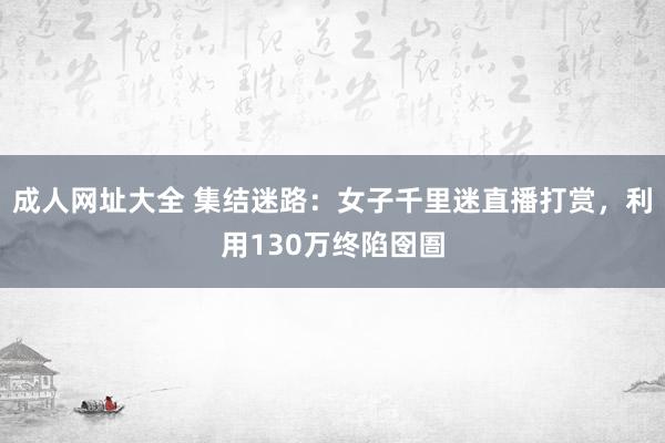 成人网址大全 集结迷路：女子千里迷直播打赏，利用130万终陷囹圄