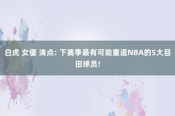 白虎 女優 清点: 下赛季最有可能重返NBA的5大目田球员!