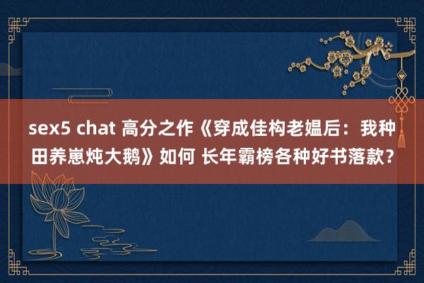 sex5 chat 高分之作《穿成佳构老媪后：我种田养崽炖大鹅》如何 长年霸榜各种好书落款？