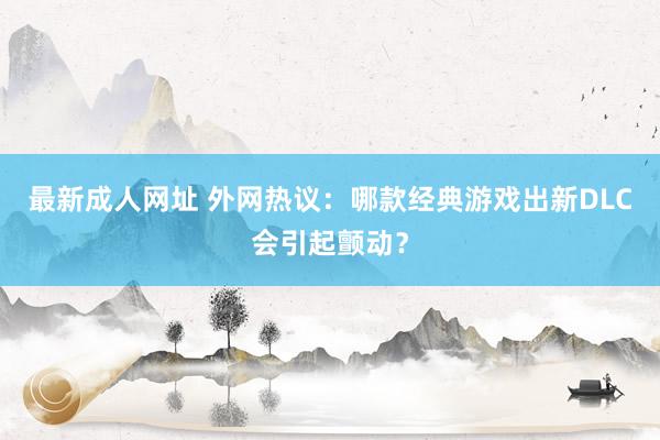 最新成人网址 外网热议：哪款经典游戏出新DLC会引起颤动？