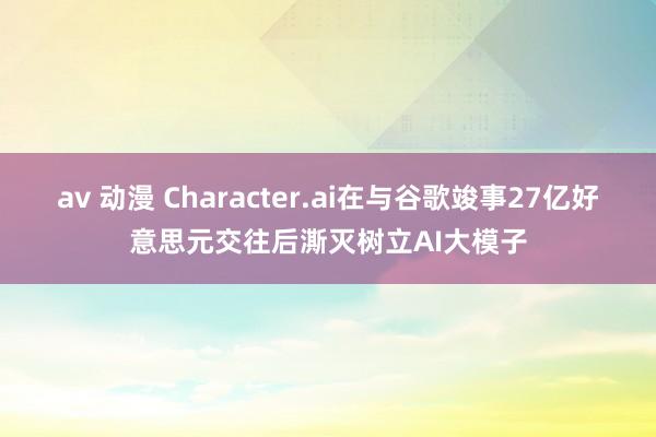 av 动漫 Character.ai在与谷歌竣事27亿好意思元交往后澌灭树立AI大模子