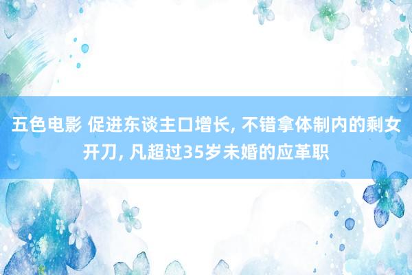 五色电影 促进东谈主口增长， 不错拿体制内的剩女开刀， 凡超过35岁未婚的应革职