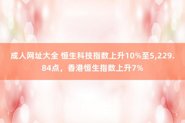 成人网址大全 恒生科技指数上升10%至5，229.84点，香港恒生指数上升7%