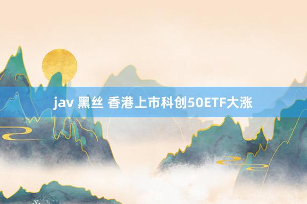 jav 黑丝 香港上市科创50ETF大涨