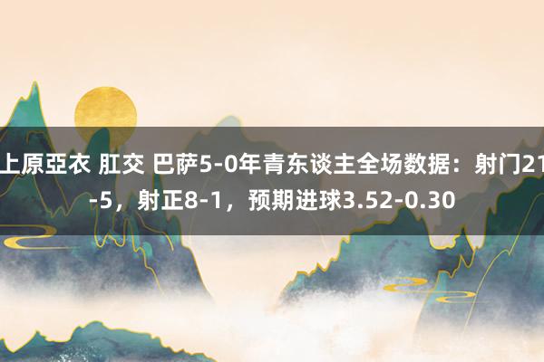 上原亞衣 肛交 巴萨5-0年青东谈主全场数据：射门21-5，射正8-1，预期进球3.52-0.30