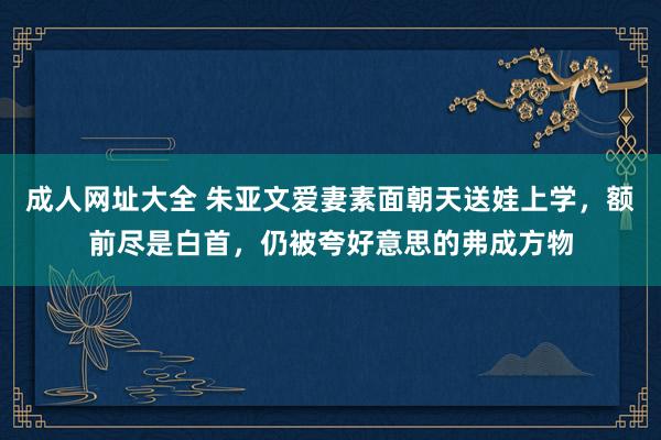 成人网址大全 朱亚文爱妻素面朝天送娃上学，额前尽是白首，仍被夸好意思的弗成方物