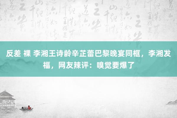 反差 裸 李湘王诗龄辛芷蕾巴黎晚宴同框，李湘发福，网友辣评：嗅觉要爆了