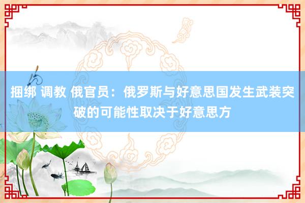 捆绑 调教 俄官员：俄罗斯与好意思国发生武装突破的可能性取决于好意思方