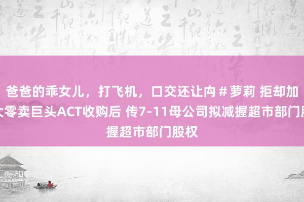 爸爸的乖女儿，打飞机，口交还让禸＃萝莉 拒却加拿大零卖巨头ACT收购后 传7-11母公司拟减握超市部门股权