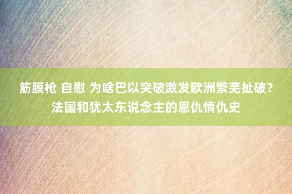 筋膜枪 自慰 为啥巴以突破激发欧洲繁芜扯破？法国和犹太东说念主的恩仇情仇史