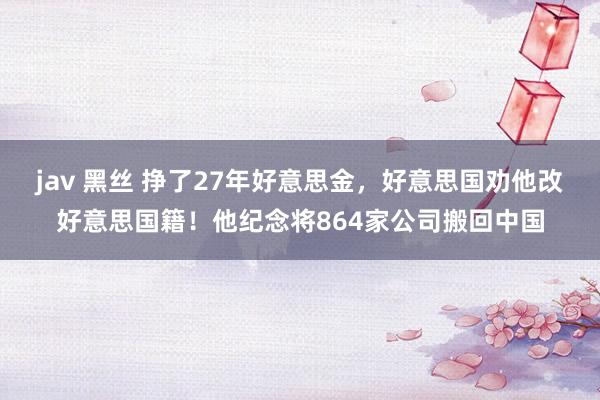 jav 黑丝 挣了27年好意思金，好意思国劝他改好意思国籍！他纪念将864家公司搬回中国