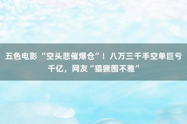 五色电影 “空头悲催爆仓”！八万三千手空单巨亏千亿，网友“猖獗围不雅”