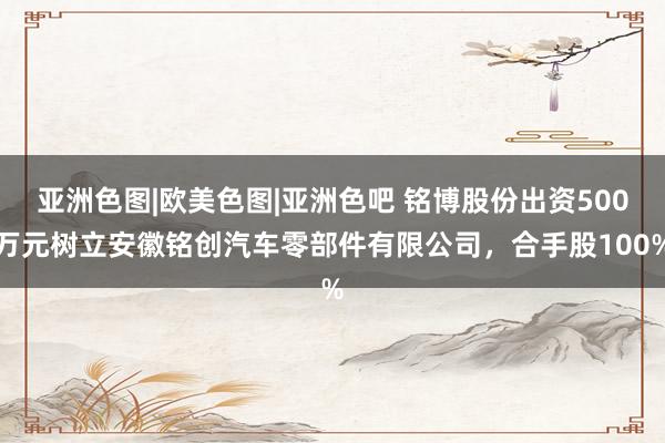 亚洲色图|欧美色图|亚洲色吧 铭博股份出资500万元树立安徽铭创汽车零部件有限公司，合手股100%