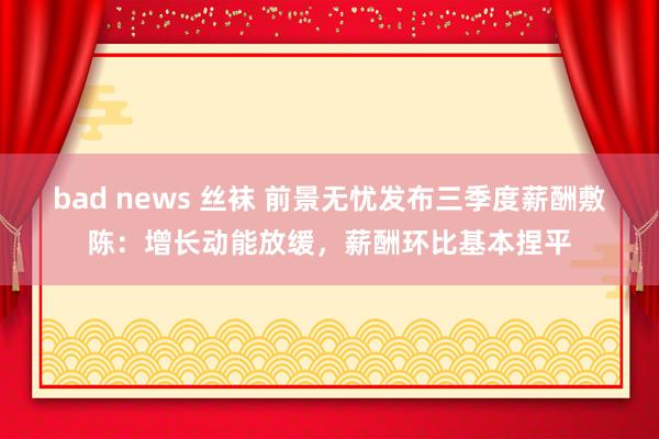 bad news 丝袜 前景无忧发布三季度薪酬敷陈：增长动能放缓，薪酬环比基本捏平