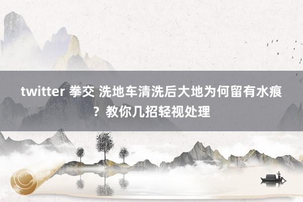 twitter 拳交 洗地车清洗后大地为何留有水痕？教你几招轻视处理