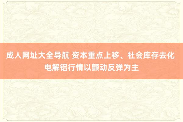 成人网址大全导航 资本重点上移、社会库存去化 电解铝行情以颤动反弹为主