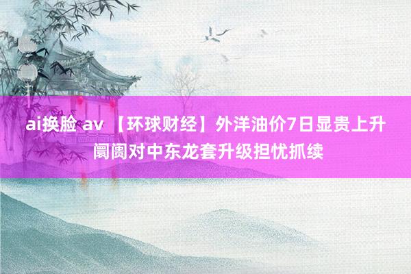 ai换脸 av 【环球财经】外洋油价7日显贵上升 阛阓对中东龙套升级担忧抓续