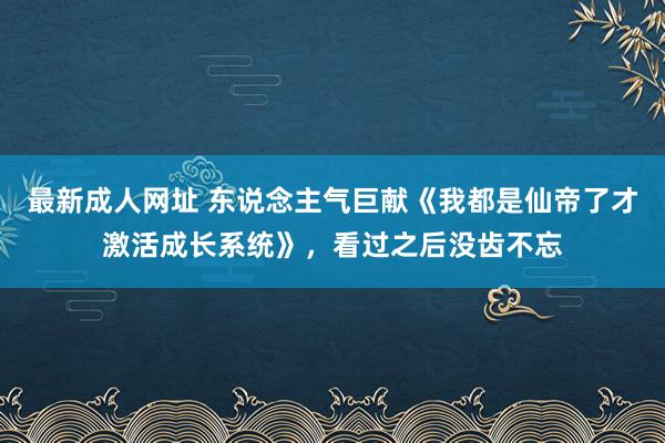 最新成人网址 东说念主气巨献《我都是仙帝了才激活成长系统》，看过之后没齿不忘